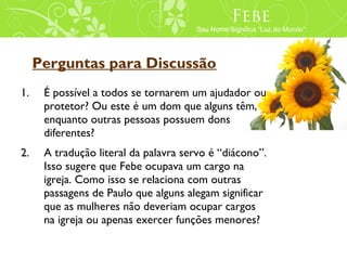 Febe
                                      Seu Nome Significa “Luz do Mundo”




     Perguntas para Discussão
1.    É possível a todos se tornarem um ajudador ou
      protetor? Ou este é um dom que alguns têm,
      enquanto outras pessoas possuem dons
      diferentes?
2.    A tradução literal da palavra servo é “diácono”.
      Isso sugere que Febe ocupava um cargo na
      igreja. Como isso se relaciona com outras
      passagens de Paulo que alguns alegam significar
      que as mulheres não deveriam ocupar cargos
      na igreja ou apenas exercer funções menores?
 