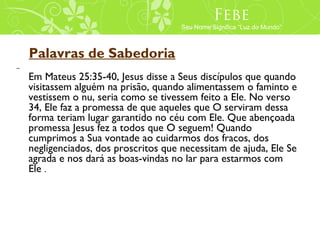 Febe
                                   Seu Nome Significa “Luz do Mundo”



Palavras de Sabedoria
Em Mateus 25:35-40, Jesus disse a Seus discípulos que quando
visitassem alguém na prisão, quando alimentassem o faminto e
vestissem o nu, seria como se tivessem feito a Ele. No verso
34, Ele faz a promessa de que aqueles que O serviram dessa
forma teriam lugar garantido no céu com Ele. Que abençoada
promessa Jesus fez a todos que O seguem! Quando
cumprimos a Sua vontade ao cuidarmos dos fracos, dos
negligenciados, dos proscritos que necessitam de ajuda, Ele Se
agrada e nos dará as boas-vindas no lar para estarmos com
Ele .
 