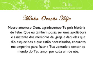 Febe
                             Seu Nome Significa “Luz do Mundo”




         Minha Oração Hoje
Nosso amoroso Deus, agradecemos-Te pela história
 de Febe. Que eu também possa ser uma auxiliadora
  e assistente dos membros da igreja e daqueles que
 são esquecidos e que estão necessitados, enquanto
 me empenho para fazer a Tua vontade e contar ao
      mundo do Teu amor por cada um de nós.
 