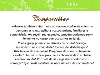 Febe
                                 Seu Nome Significa “Luz do Mundo”




               Compartilhar
Podemos também imitar Febe ao sermos confiáveis e fieis no
    demonstrar o evangelho a nossos amigos, familiares e
comunidade. Ao seguir seu exemplo, também podemos servir
         fielmente no cargo que ocupamos na igreja.
      Minha igreja possui o ministério na prisão? Serviço
    missionário na comunidade? Cursos de alfabetização?
  Distribuição de alimentos? Programa de acompanhamento
  escolar? Um ministério para dar as “boas-vindas” ao bebê
   recém-nascido? Por qual dessas sugestões poderíamos
começar? Qual mais satisfaria às necessidades da comunidade?
 