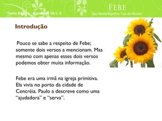 Febe
Texto Bíblico: Romanos 16:1, 2        Seu Nome Significa “Luz do Mundo”



    Introdução

    Pouco se sabe a respeito de Febe;
    somente dois versos a mencionam. Mas
    mesmo com apenas esses dois versos
    podemos obter muita informação.

    Febe era uma irmã na igreja primitiva.
    Ela vivia no porto da cidade de
    Cencréia. Paulo a descreve como uma
    “ajudadora” e “serva”.
 