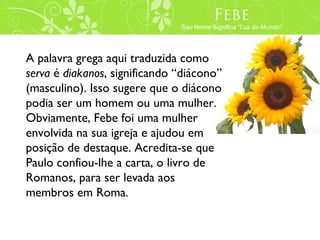 Febe
                               Seu Nome Significa “Luz do Mundo”




A palavra grega aqui traduzida como
serva é diakanos, significando “diácono”
(masculino). Isso sugere que o diácono
podia ser um homem ou uma mulher.
Obviamente, Febe foi uma mulher
envolvida na sua igreja e ajudou em
posição de destaque. Acredita-se que
Paulo confiou-lhe a carta, o livro de
Romanos, para ser levada aos
membros em Roma.
 