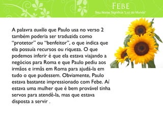 Febe
                                        Phoebe
                                    Seu Nome Significa “Luz do Mundo”
                                  Her Name Means “Light of the World”




A palavra auxílio que Paulo usa no verso 2
também poderia ser traduzida como
“protetor” ou “benfeitor”, o que indica que
ela possuía recursos ou riqueza. O que
podemos inferir é que ela estava viajando a
negócios para Roma e que Paulo pediu aos
irmãos e irmãs em Roma para ajudá-la em
tudo o que pudessem. Obviamente, Paulo
estava bastante impressionado com Febe. Aí
estava uma mulher que é bem provável tinha
servos para atendê-la, mas que estava
disposta a servir .
 