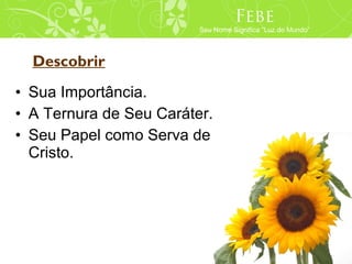 Phoebe
                                Febe
                         Seu Nome Means “Light of the World”
                          Her Name Significa “Luz do Mundo”




  Descobrir
• Sua Importância.
• A Ternura de Seu Caráter.
• Seu Papel como Serva de
  Cristo.
 