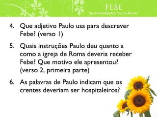 Febe
                          Seu Nome Significa “Luz do Mundo”



4. Que adjetivo Paulo usa para descrever
   Febe? (verso 1)
5. Quais instruções Paulo deu quanto a
   como a igreja de Roma deveria receber
   Febe? Que motivo ele apresentou?
   (verso 2, primeira parte)
6. As palavras de Paulo indicam que os
   crentes deveriam ser hospitaleiros?
 