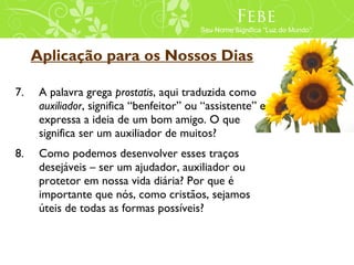 Febe
                                          Seu Nome Significa “Luz do Mundo”



     Aplicação para os Nossos Dias

7.    A palavra grega prostatis, aqui traduzida como
      auxiliador, significa “benfeitor” ou “assistente” e
      expressa a ideia de um bom amigo. O que
      significa ser um auxiliador de muitos?
8.    Como podemos desenvolver esses traços
      desejáveis – ser um ajudador, auxiliador ou
      protetor em nossa vida diária? Por que é
      importante que nós, como cristãos, sejamos
      úteis de todas as formas possíveis?
 