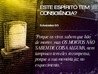 ESTE ESPÍRITO TEM CONSCIÊNCIA? Eclesiastes 9:5  “ Porque os vivos sabem que hão de morrer, mas OS MORTOS NÃO SABEM DE COISA ALGUMA, nem tampouco tem eles recompensa, porque a sua memória jaz no esquecimento.”   