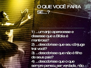 O QUE VOCÊ FARIA SE...? 1) ...um anjo aparecesse e dissesse que a Bíblia é mentirosa? 2) ...descobrisse que seu cônjuge trai você?  3) ...descobrisse que não é filho de seus pais?  4) ...descobrisse que o que sempre pensou ser verdade, não está de acordo com a Bíblia? 