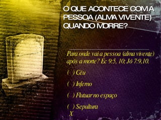 Para onde vai a pessoa (alma vivente) após a morte? Ec 9:5, 10; Jó 7:9,10. (  ) Céu (  ) Inferno (  ) Flutuar no espaço (  ) Sepultura X O QUE ACONTECE COM A PESSOA (ALMA VIVENTE) QUANDO MORRE? 