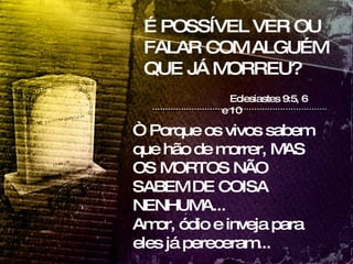 É POSSÍVEL VER OU FALAR COM ALGUÉM QUE JÁ MORREU? Eclesiastes 9:5, 6 e 10 “  Porque os vivos sabem que hão de morrer, MAS OS MORTOS NÃO SABEM DE COISA NENHUMA... Amor, ódio e inveja para eles já pereceram... 