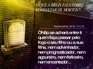 O QUE A BÍBLIA FALA SOBRE CONSULTAR OS MORTOS? Deuteronômio 18:10, 11 e 12 “ Não se achará entre ti quem faça passar pelo fogo o seu filho ou a sua filha, nem adivinhador, nem prognosticador, nem agoureiro, nem feiticeiro, nem encantador... 