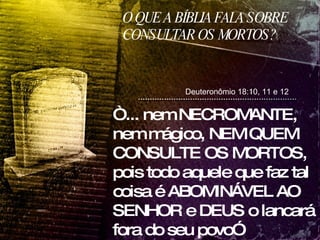 O QUE A BÍBLIA FALA SOBRE CONSULTAR OS MORTOS? Deuteronômio 18:10, 11 e 12 “ ... nem NECROMANTE, nem mágico, NEM QUEM CONSULTE OS MORTOS, pois todo aquele que faz tal coisa é ABOMINÁVEL AO SENHOR e DEUS o lancará fora do seu povo”  