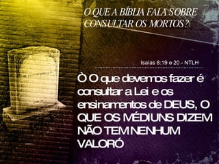 O QUE A BÍBLIA FALA SOBRE CONSULTAR OS MORTOS? Isaías 8:19 e 20 - NTLH “  O que devemos fazer é consultar a Lei e os ensinamentos de DEUS, O QUE OS MÉDIUNS DIZEM NÃO TEM NENHUM VALOR”  