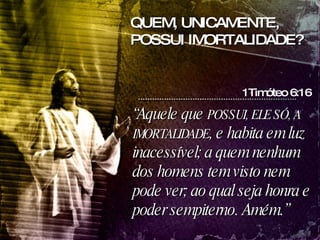 “ Aquele que  POSSUI, ELE SÓ, A IMORTALIDADE , e habita em luz inacessível; a quem nenhum dos homens tem visto nem pode ver; ao qual seja honra e poder sempiterno. Amém.” 1Timóteo 6:16 QUEM, UNICAMENTE, POSSUI IMORTALIDADE? 