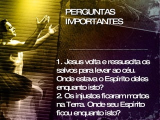 PERGUNTAS IMPORTANTES 1. Jesus volta e ressuscita os salvos para levar ao céu. Onde estava o Espírito deles enquanto isto? 2. Os injustos ficaram mortos na Terra. Onde seu Espírito ficou enquanto isto? 
