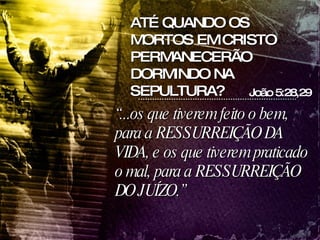 “ ...os que tiverem feito o bem, para a RESSURREIÇÃO DA VIDA, e os que tiverem praticado o mal, para a RESSURREIÇÃO DO JUÍZO.” João 5:28,29 ATÉ QUANDO OS MORTOS EM CRISTO PERMANECERÃO DORMINDO NA SEPULTURA? 