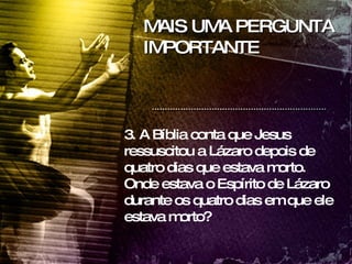 MAIS UMA PERGUNTA IMPORTANTE 3. A Bíblia conta que Jesus ressuscitou a Lázaro depois de quatro dias que estava morto. Onde estava o Espírito de Lázaro durante os quatro dias em que ele estava morto? 