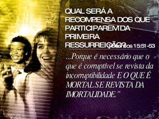...Porque é necessário que o que é corruptível se revista da incorruptibilidade E O QUE É MORTAL SE REVISTA DA IMORTALIDADE.” QUAL SERÁ A RECOMPENSA DOS QUE PARTICIPAREM DA PRIMEIRA RESSURREIÇÃO? 1Corintios 15:51-53 