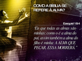 “ Eis que todas as almas são minhas; como o é a alma do pai, assim também a alma do filho é minha: A ALMA QUE PECAR, ESSA MORRERÁ.” Ezequiel 18:4 COMO A BÍBLIA SE REFERE À ALMA? 