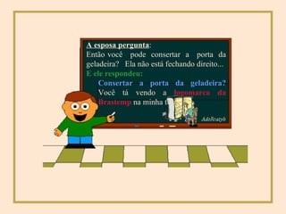 E ele respondeu:   A esposa pergunta : Então você  pode  consertar  a  porta  da geladeira?  Ela não está fechando direito... Consertar a porta da geladeira?  Você tá vendo a  logomarca da Brastemp  na minha testa? 