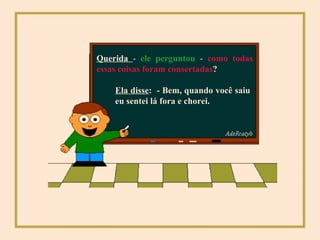 Querida  -  ele perguntou  -  como todas essas coisas foram consertadas ? Ela disse :  - Bem, quando você saiu eu sentei lá fora e chorei. 