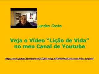 Lurdes Costa
Veja o Vídeo “Lição de Vida”
no meu Canal de Youtube
(https://www.youtube.com/channel/UC1QBhSwwEp_bPFDAMCWHIyA/featured?view_as=public)
 