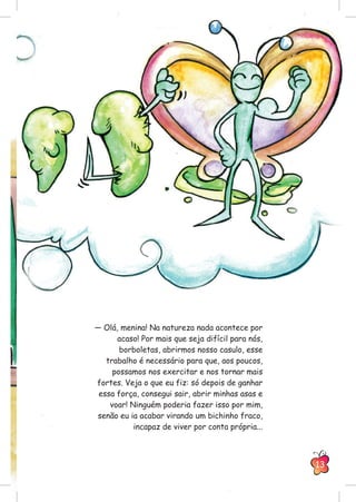 — Olá, menina! Na natureza nada acontece por
acaso! Por mais que seja difícil para nós,
borboletas, abrirmos nosso casulo, esse
trabalho é necessário para que, aos poucos,
possamos nos exercitar e nos tornar mais
fortes. Veja o que eu fiz: só depois de ganhar
essa força, consegui sair, abrir minhas asas e
voar! Ninguém poderia fazer isso por mim,
senão eu ia acabar virando um bichinho fraco,
incapaz de viver por conta própria...
13
 