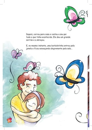 Depois, correu para casa e contou a seu pai
tudo o que tinha acontecido. Ele deu um grande
sorriso e a abraçou.
E, no mesmo instante, uma borboletinha entrou pela
janela e ficou esvoaçando alegremente pela sala...
16
 
