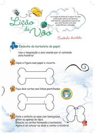 Cantinho divertido
A criação do material a seguir foi uma
construção coletiva de autores,
ilustradores, educadores e parceiros
que contribuíram com suas
experiências e emoções.
Lição
deVôo
Dedoche de borboleta de papel.1
Use a imaginação e saia voando por aí contando
esta história!
Copie a figura num papel e recorte.
Faça dois cortes nas linhas pontilhadas.
Pinte e enfeite as asas com lantejoulas,
gliter ou aparas de lápis.
Encaixe os cortes formando a borboleta.
Agora é só colocar no dedo e contar a história!
a
b
c
1
 
