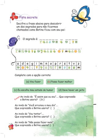 Pista secreta2
a d e g i m n o p r s t v z
O segredo é:
, :
Resposta:c;a;d.
Decifre a frase abaixo para descobrir
um dos segredos para não ficarmos
chateados como Betina ficou com seu pai:
Ao invés de “É assim que eu sou”.... Que expressão
a Betina usaria? ( b )
Ao invés de “Você arruinou o meu dia”....
Que expressão a Betina usaria? ( )
Ao invés de “Vou tentar”....
Que expressão a Betina usaria? ( )
Ao invés de “Não posso fazer nada”....
Que expressão a Betina usaria? ( )
Exemplo
Complete com a opção correta:
(a) Vou fazer (b) Posso fazer melhor
(c) Eu escolho meu estado de humor (d) Deve haver um jeito
2
 