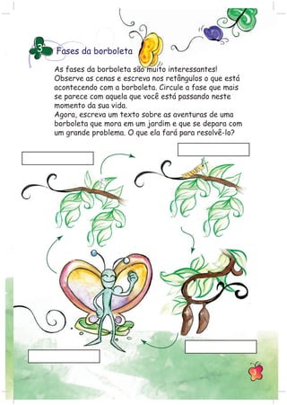 Fases da borboleta3
As fases da borboleta são muito interessantes!
Observe as cenas e escreva nos retângulos o que está
acontecendo com a borboleta. Circule a fase que mais
se parece com aquela que você está passando neste
momento da sua vida.
Agora, escreva um texto sobre as aventuras de uma
borboleta que mora em um jardim e que se depara com
um grande problema. O que ela fará para resolvê-lo?
3
 