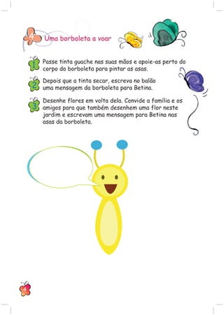 Uma borboleta a voar4
Passe tinta guache nas suas mãos e apoie-as perto do
corpo da borboleta para pintar as asas.
Depois que a tinta secar, escreva no balão
uma mensagem da borboleta para Betina.
Desenhe flores em volta dela. Convide a família e os
amigos para que também desenhem uma flor neste
jardim e escrevam uma mensagem para Betina nas
asas da borboleta.
1
2
3
4
 