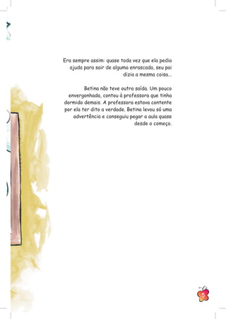 Era sempre assim: quase toda vez que ela pedia
ajuda para sair de alguma enrascada, seu pai
dizia a mesma coisa...
Betina não teve outra saída. Um pouco
envergonhada, contou à professora que tinha
dormido demais. A professora estava contente
por ela ter dito a verdade. Betina levou só uma
advertência e conseguiu pegar a aula quase
desde o começo.
5
 