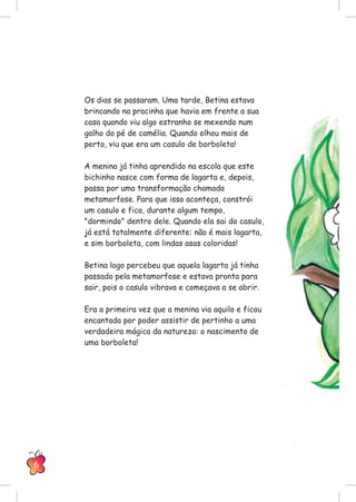 Os dias se passaram. Uma tarde, Betina estava
brincando na pracinha que havia em frente a sua
casa quando viu algo estranho se mexendo num
galho do pé de camélia. Quando olhou mais de
perto, viu que era um casulo de borboleta!
A menina já tinha aprendido na escola que este
bichinho nasce com forma de lagarta e, depois,
passa por uma transformação chamada
metamorfose. Para que isso aconteça, constrói
um casulo e fica, durante algum tempo,
"dormindo" dentro dele. Quando ela sai do casulo,
já está totalmente diferente: não é mais lagarta,
e sim borboleta, com lindas asas coloridas!
Betina logo percebeu que aquela lagarta já tinha
passado pela metamorfose e estava pronta para
sair, pois o casulo vibrava e começava a se abrir.
Era a primeira vez que a menina via aquilo e ficou
encantada por poder assistir de pertinho a uma
verdadeira mágica da natureza: o nascimento de
uma borboleta!
6
 