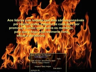 Aos lideres vale lembrar que eles são responsáveis  por manter acesa a chama de cada um e por  promover a união entre todos os membros,  para que o fogo seja realmente forte,  eficaz e duradouro. Autor do Slide: Ria Ellwanger  [email_address]   Texto: Lição do Fogo, desconheço o autor  Música: Tears in Heaven  Imagens: Getty Images  Este slide é exclusivo de: http://flori_jane.sites.uol.com.br/index.htm 
