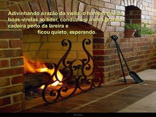 Adivinhando a razão da visita, o homem deu as boas-vindas ao líder, conduziu-o a uma grande cadeira perto da lareira e  ficou quieto, esperando.  . 