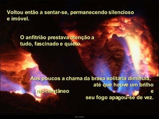 Voltou então a sentar-se, permanecendo silencioso e imóvel.  O anfitrião prestava atenção a tudo, fascinado e quieto.  Aos poucos a chama da brasa solitária diminuía,  até que houve um brilho momentâneo  e seu fogo apagou-se de vez. . 