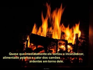 Quase que imediatamente ele tornou a incandescer, alimentado pela luz e calor dos carvões  ardentes em torno dele. . 