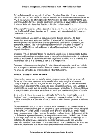 Curso de Iniciação aos Arcanos Maiores do Tarot – V.M. Samael Aun Weor
O 1, o Pai que está em segredo, é o Eterno Princípio Masculino, é em si mesmo
Brahma, que não tem forma, impessoal, inefável, podemos simbolizá-lo com o Sol. O
n°2, a Mãe Divina, é o eterno princípio feminino que se pode simbolizar com a Lua.
Brahma não tem forma, é aquele, porém em si mesmo é o governador do Universo,
é Ishvara, Princípio Masculino Eterno, o Princípio Universal de Vida.
O Princípio Universal de Vida se desdobra no Eterno Princípio Feminino Universal,
que é o Grande Pralaya do universo, do cosmos, seio fecundo onde tudo nasce e
para onde tudo volta.
No ser humano a Mãe cósmica assume a forma de uma serpente. Há duas
serpentes: a serpente tentadora do Éden, é a deusa Kali, do abominável órgal
Kundartiguador; e a serpente de bronze que curava os israelitas no deserto, ou
serpente Kundalini. São os dois princípios femininos do Universo; a Virgem e a
Rameira; a Mãe Divina ou Lua Branca e a Lua Negra referente a AsTarô, Kali,
aspecto tenebroso.
O Arcano n°2 é o da Sacerdotisa, no ocultismo se diz que é a manifestação dual da
Unidade. A Unidade ao desdobrar-se dá origem à feminilidade receptora e produtora
em toda a natureza. É óbvio que dentro do organismo humano está o 2, e este está
relacionado com o 1, a Vontade, e com o 2, a Imaginação.
Devemos distinguir entre a imaginação intencional e imaginação mecânica, é óbvio
que a imaginação mecânica acaba sendo a fantasia. A chave do poder se encontra
na união da vontade e da imaginação em vibrante harmonia.
Prática: Chave para saída em astral
Há uma chave para sair em astral e esta é rápida, ao despertar do sono normal,
fechar os olhos, sem mover-se e com os olhos fechados imaginar vivamente
qualquer lugar (porém não imaginar se está imaginando). Há que se traduzi-lo em
fatos, sintam-se plenamente seguros de estar no lugar imaginado, unir a vontade à
imaginação e é lógico que, se a união é conseguida, o resultado é o Triunfo. Colocar
a imaginação em atividade e a caminhar no lugar que se esteja imaginando com fé.
Se a prática é feita e é atingido a combinação da Vontade e Imaginação (esta é
feminina), sem mover-se na cama, conservando o sono e imaginando o lugar,
colocar em atividade a Vontade, pôr-se a caminhar com firmeza, pode-se ir onde se
queira.
Em certa ocasião, me encontrava em uma selva e passando por um caminho me
falaram de uma montanha, por ser perigoso o lugar fui investigar no Astral. Imaginei
a montanha, vi névoa, umas escalinatas e um grupo de adeptos, ao entrar nesse
lugar me deram uma colher com mel de abelhas, o alimento da Loja Branca e o Pão
da Sabedoria, logo me disseram que me purificasse com óleo de Rícino para limpar
o estômago. No outro dia saí do corpo logo que já tinha limpado o estômago. Vi as
estrelas e fiz a Runa Man, os adeptos me ordenaram descender aos Mundos
Infernais, entrei em uma região de profundas trevas onde umas bestas horríveis me
atacaram, eram meus eus, coube-me ir por portas onde apenas se cabia, por
Gnosisonline.org & Esoterikha.com – Cursos Gratuitos
 
