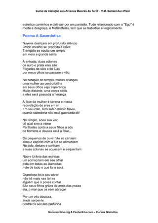 Curso de Iniciação aos Arcanos Maiores do Tarot – V.M. Samael Aun Weor
estreitos caminhos e dali sair por um panteão. Tudo relacionado com o "Ego" é
morte e desgraça, é Mefistófeles, tem que se trabalhar energicamente.
Poema A Sacerdotisa
Nuvens deslizam em profundo silêncio
úmido orvalho se precipita à relva;
Tranqüilo se oculta um templo
em meio a grande selva
À entrada, duas colunas
de ouro e prata elas são
Forjadas de sóis e de luas
por meus olhos se passam e vão.
No coração do templo, muitas crianças
uma mulher ao centro brilha
em seus olhos vejo esperança
Muito distante, uma cobra sibila
a eles será passada a herança
A face da mulher é serena e macia
recordação de eras em si
Em seu colo, livro sob o manto havia,
quanta sabedoria não está guardada ali!
No templo, ecoa sua voz
tal qual sino a vibrar
Parábolas conta a seus filhos a sós
de homens e deuses está a falar...
Os pequenos de ouvir não se cansam
alma e espírito com a luz se alimentam
No solo, deitam e sonham
e suas colunas se aquecem e esquentam
Nobre Urânia das estrelas
um sorriso tem em seu olhar
está em todas as alamedas
mãe de tudo o que foi e será.
Grandioso foi o seu obrar
não há mais nas terras
alguém que o possa contar
São seus filhos grãos de areia das praias
ela, o mar que os vem abraçar
Por um véu obscura,
alada serpente
dentre os séculos profunda
Gnosisonline.org & Esoterikha.com – Cursos Gratuitos
 