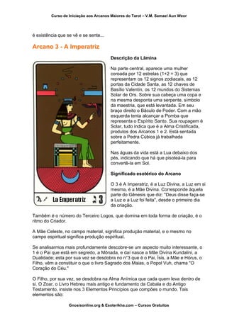 Curso de Iniciação aos Arcanos Maiores do Tarot – V.M. Samael Aun Weor
é existência que se vê e se sente...
Arcano 3 - A Imperatriz
Descrição da Lâmina
Na parte central, aparece uma mulher
coroada por 12 estrelas (1+2 = 3) que
representam os 12 signos zodiacais, as 12
portas da Cidade Santa, as 12 chaves de
Basílio Valentin, os 12 mundos do Sistemas
Solar de Ors. Sobre sua cabeça uma copa e
na mesma desponta uma serpente, símbolo
da maestria, que está levantada. Em seu
braço direito o Báculo de Poder. Com a mão
esquerda tenta alcançar a Pomba que
representa o Espírito Santo. Sua roupagem é
Solar, tudo indica que é a Alma Cristificada,
produtos dos Arcanos 1 e 2. Está sentada
sobre a Pedra Cúbica já trabalhada
perfeitamente.
Nas águas da vida está a Lua debaixo dos
pés, indicando que há que pisoteá-la para
convertê-la em Sol.
Significado esotérico do Arcano
O 3 é A Imperatriz, é a Luz Divina, a Luz em s
mesma, é a Mãe Divina. Corresponde àqu
parte do Gênesis que diz: "Deus disse faça-se
a Luz e a Luz foi feita", desde o primeiro
da criação.
i
ela
dia
Também é o número do Terceiro Logos, que domina em toda forma de criação, é o
ritmo do Criador.
A Mãe Celeste, no campo material, significa produção material, e o mesmo no
campo espiritual significa produção espiritual.
Se analisarmos mais profundamente descobre-se um aspecto muito interessante, o
1 é o Pai que está em segredo, a Mônada, e daí nasce a Mãe Divina Kundalini, a
Dualidade; esta por sua vez se desdobra no n°3 que é o Pai, Ísis, a Mãe e Hórus, o
Filho, vêm a constituir o que o livro Sagrado dos Maias, o Popol Vuh, chama "O
Coração do Céu."
O Filho, por sua vez, se desdobra na Alma Anímica que cada quem leva dentro de
si. O Zoar, o Livro Hebreu mais antigo e fundamento da Cabala e do Antigo
Testamento, insiste nos 3 Elementos Princípios que compões o mundo. Tais
elementos são:
Gnosisonline.org & Esoterikha.com – Cursos Gratuitos
 