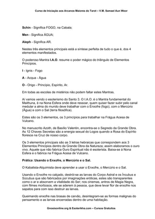 Curso de Iniciação aos Arcanos Maiores do Tarot – V.M. Samael Aun Weor
Schin - Significa FOGO, na Cabala;
Men - Significa ÁGUA;
Aleph - Significa AR.
Nestes três elementos principais está a síntese perfeita de tudo o que é, dos 4
elementos manifestados.
O poderoso Mantra I.A.O. resume o poder mágico do triângulo de Elementos
Princípios.
I - Ignis - Fogo
A - Acqua - Água
O - Origo - Princípio, Espírito, Ar.
Em todas as escolas de mistérios não podem faltar estes Mantras.
Aí vamos vendo o esoterismo do Santo 3. O I.A.O. é o Mantra fundamental do
Maithuna, é na Nona Esfera onde deve ressoar, quem quiser fazer subir pelo canal
medular a alma do mundo deve trabalhar com o Enxofre (fogo), com o Mercúrio
(Água) e com o Sal (terra filosófica).
Estes são os 3 elementos, os 3 princípios para trabalhar na Frágua Acesa de
Vulcano.
No manuscrito Azoth, de Basílio Valentin, encontra-se o Segredo da Grande Obra.
As 12 Chaves Secretas são a energia sexual do Logos quando a Rosa do Espírito
floresce na Cruz de nosso corpo.
Os 3 elementos principais são as 3 letras hebraicas que correspondem aos 3
Elementos Princípios dentro da Grande Obra da Natureza; assim elaboramos o ouro
vivo. Aquele que não fabrica Ouro Espiritual não é esoterista. Baixa-se à Nona
Esfera e o fabrica na Frágua Acesa de Vulcano.
Prática :Usando o Enxofre, o Mercúrio e o Sal.
O Kabalista-Alquimista deve aprender a usar o Enxofre, o Mercúrio e o Sal.
Usando o Enxofre no calçado, destrói-se as larvas do Corpo Astral e os Íncubus e
Súcubus que são fabricados por imaginações eróticas, estes são transparentes
como o ar e absorvem a vitalidade do Ser; nos cinemas, antros de Magia Negra,
com filmes morbosos, ele se aderem à pessoa, que deve levar flor de enxofre nos
sapatos para com isso destruir as larvas.
Queimando enxofre nas brasas de carvão, desintegram-se as formas malignas do
pensamento e as larvas encerradas dentro de uma habitação.
Gnosisonline.org & Esoterikha.com – Cursos Gratuitos
 