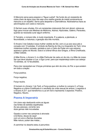 Curso de Iniciação aos Arcanos Maiores do Tarot – V.M. Samael Aun Weor
O Mercúrio serve para preparar a "Água Lustral". No fundo de um recipiente de
cobre cheio de água (que não seja uma vasilha grande de metal) acrescenta-se
mercúrio e um espelho. Serve para despertar a Clarividência. Nostradamus fazia as
adivinhações com cobre e mercúrio.
O Sal tem suas virtudes. Em um recipientes misturando Sal com álcool, coloca-se
fogo para invocar aos Mestres da Medicina, Adonai, Hipócrates, Galeno, Paracelso,
quando se necessita curar algum enfermo.
O Ternário, o número três, é muito importante. É a palavra, a plenitude, a
fecundidade, a natureza, a geração dos três mundos.
O Arcano 3 da Cabala é essa mulher vestida de Sol, com a Lua aos seus pés e
coroada com 12 estrelas. O símbolo da Rainha do Céu é a Imperatriz do Tarô. Uma
misteriosa mulher coroada, sentada e com o Cetro de Poder em cujo extremo
aparece o globo do Mundo. Esta é a Urânia-Vênus dos Gregos, a Alma Cristificada,
a Mãe Celeste.
A Mãe Divina, o Arcano 3, é a Mãe Particular de cada um de nós, é a Mãe de nosso
Ser que deve pisotear a Lua, o Ego Lunar, para que resplandeça sobre sua cabeça
12 estrelas, as 12 faculdades.
Para criar necessitam-se 3 forças primárias que vêm de cima, do Pai; e que existem
em toda a criação:
Força positiva;
Força negativa;
Força neutra.
O homem é o Arcano 1 do Tarô, a Força positiva; a mulher é o arcano 2, a Força
Negativa e a Alma Cristificada é o resultado da união sexual de ambos, o segredo é
o Arcano A.Z.F. que transforma a Lua em Sol e representa 3 aspectos: Positivo,
Negativo, Neutro.
Poema A Imperatriz
Um cisne vejo deslizando entre as águas
nas fontes de estrelas espelhadas
Ao seu pescoço, corrente rara
doze gemas nele incrustadas
Gazela a correr nas campinas à alvorada
e lá Diana, deusa da caça!
com um arco e flechas douradas
Mãe natura, pulsar das matas...
A caminhar no deserto estou à penumbra
Gnosisonline.org & Esoterikha.com – Cursos Gratuitos
 