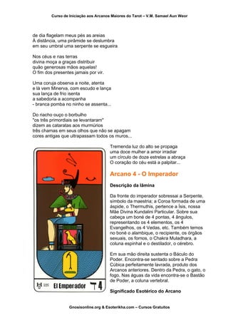 Curso de Iniciação aos Arcanos Maiores do Tarot – V.M. Samael Aun Weor
de dia flagelam meus pés as areias
À distância, uma pirâmide se deslumbra
em seu umbral uma serpente se esgueira
Nos céus e nas terras
divina moça a graças distribuir
quão generosas mãos aquelas!
O fim dos presentes jamais por vir.
Uma coruja observa a noite, atenta
e lá vem Minerva, com escudo e lança
sua lança de frio isenta
a sabedoria a acompanha
- branca pomba no ninho se assenta...
Do riacho ouço o borbulho
"os três primordiais se levantaram"
dizem as cataratas aos murmúrios
três chamas em seus olhos que não se apagam
cores antigas que ultrapassam todos os muros...
Tremenda luz do alto se propaga
uma doce mulher a amor irradiar
um círculo de doze estrelas a abraça
O coração do céu está a palpitar...
Arcano 4 - O Imperador
Descrição da lâmina
Da fronte do imperador sobressai a Serpente,
símbolo da maestria; a Coroa formada de uma
áspide, o Thermuthis, pertence a Ísis, nossa
Mãe Divina Kundalini Particular. Sobre sua
cabeça um boné de 4 pontas, 4 ângulos,
representando os 4 elementos, os 4
Evangelhos, os 4 Vedas, etc. Também temos
no boné o alambique, o recipiente, os órgãos
sexuais, os fornos, o Chakra Muladhara, a
coluna espinhal e o destilador, o cérebro.
Em sua mão direita sustenta o Báculo do
Poder. Encontra-se sentado sobre a Pedra
Cúbica perfeitamente lavrada, produto dos
Arcanos anteriores. Dentro da Pedra, o gato, o
fogo. Nas águas da vida encontra-se o Bastão
de Poder, a coluna vertebral.
Significado Esotérico do Arcano
Gnosisonline.org & Esoterikha.com – Cursos Gratuitos
 