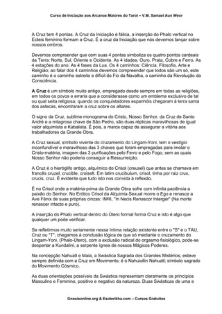 Curso de Iniciação aos Arcanos Maiores do Tarot – V.M. Samael Aun Weor
A Cruz tem 4 pontas. A Cruz da Iniciação é fálica, a inserção do Phalo vertical no
Ecteis feminino formam a Cruz. É a cruz da Iniciação que nós devemos lançar sobre
nossos ombros.
Devemos compreender que com suas 4 pontas simboliza os quatro pontos cardeais
da Terra: Norte, Sul, Oriente e Ocidente. As 4 idades: Ouro, Prata, Cobre e Ferro. As
4 estações do ano. As 4 fases da Lua. Os 4 caminhos: Ciência, Filosofia, Arte e
Religião; ao falar dos 4 caminhos devemos compreender que todos são um só, este
caminho é o caminho estreito e difícil do Fio da Navalha, o caminho da Revolução da
Consciência.
A Cruz é um símbolo muito antigo, empregado desde sempre em todas as religiões,
em todos os povos e erraria que a considerasse como um emblema exclusivo de tal
ou qual seita religiosa; quando os conquistadores espanhóis chegaram à terra santa
dos astecas, encontraram a cruz sobre os altares.
O signo da Cruz, sublime monograma do Cristo, Nosso Senhor, da Cruz de Santo
André e a milagrosa chave de São Pedro, são duas réplicas maravilhosas de igual
valor alquimista e Kabalista. É pois, a marca capaz de assegurar a vitória aos
trabalhadores da Grande Obra.
A Cruz sexual, símbolo vivente do cruzamento do Lingam-Yoni, tem o vestígio
inconfundível e maravilhoso das 3 chaves que foram empregadas para imolar o
Cristo-matéria, imagem das 3 purificações pelo Ferro e pelo Fogo, sem as quais
Nosso Senhor não poderia conseguir a Ressurreição.
A Cruz é o hieróglifo antigo, alquímico do Crisol (creusel) que antes se chamava em
francês cruzel, crucible, croiselt. Em latim crucibulum, crisol, tinha por raiz crux,
crucis, cruz. É evidente que tudo isto nos convida à reflexão.
É no Crisol onde a matéria-prima da Grande Obra sofre com infinita paciência a
paixão do Senhor. No Erótico Crisol da Alquimia Sexual morre o Ego e renasce a
Ave Fênix de suas próprias cinzas: INRI, "In Necis Renascor Interger" (Na morte
renascer intacto e puro).
A inserção do Phalo vertical dentro do Útero formal forma Cruz e isto é algo que
qualquer um pode verificar.
Se refletirmos muito seriamente nessa íntima relação existente entre o "S" e o TAU,
Cruz ou "T", chegamos à conclusão lógica de que só mediante o cruzamento do
Lingam-Yoni. (Phalo-Útero), com a exclusão radical do orgasmo fisiológico, pode-se
despertar a Kundalini, a serpente ígnea de nossos Mágicos Poderes.
Na concepção Nahuatl e Maia, a Swástica Sagrada dos Grandes Mistérios, esteve
sempre definida com a Cruz em Movimento; é o Nahuiollin Nahuatl; símbolo sagrado
do Movimento Cósmico.
As duas orientações possíveis da Swástica representam claramente os princípios
Masculino e Feminino, positivo e negativo da natureza. Duas Swásticas de uma e
Gnosisonline.org & Esoterikha.com – Cursos Gratuitos
 