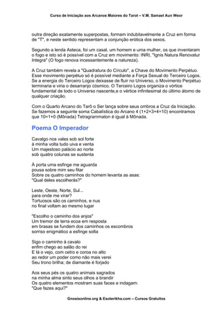 Curso de Iniciação aos Arcanos Maiores do Tarot – V.M. Samael Aun Weor
outra direção exatamente superpostas, formam indubitavelmente a Cruz em forma
de "T", e neste sentido representam a conjunção erótica dos sexos.
Segundo a lenda Asteca, foi um casal, um homem e uma mulher, os que inventaram
o fogo e isto só é possível com a Cruz em movimento: INRI, "Ignis Natura Renovatur
Integra" (O fogo renova incessantemente a natureza).
A Cruz também revela a "Quadratura do Círculo", a Chave do Movimento Perpétuo.
Esse movimento perpétuo só é possível mediante a Força Sexual do Terceiro Logos.
Se a energia do Terceiro Logos deixasse de fluir no Universo, o Movimento Perpétuo
terminaria e viria o desarranjo cósmico. O Terceiro Logos organiza o vórtice
fundamental de todo o Universo nascente,e o vértice infinitesimal do último átomo de
qualquer criação.
Com o Quarto Arcano do Tarô o Ser lança sobre seus ombros a Cruz da Iniciação.
Se fazemos a seguinte soma Cabalística do Arcano 4 (1+2+3+4=10) encontramos
que 10=1+0 (Mônada) Tetragrammaton é igual à Mônada.
Poema O Imperador
Cavalgo nos vales sob sol forte
à minha volta tudo uiva e venta
Um majestoso palácio ao norte
sob quatro colunas se sustenta
À porta uma esfinge me aguarda
pousa sobre mim seu fitar
Sobre os quatro caminhos do homem levanta as asas:
"Qual deles escolherás?"
Leste, Oeste, Norte, Sul...
para onde me virar?
Tortuosos são os caminhos, e nus
no final voltam ao mesmo lugar
"Escolho o caminho dos anjos"
Um tremor de terra ecoa em resposta
em brasas se fundem dos caminhos os escombros
sorriso enigmático a esfinge solta
Sigo o caminho à cavalo
enfim chego ao salão do rei
E lá o vejo, com cetro e coroa no alto
ao redor um poder como não mais verei
Seu trono brilha; de diamante é forjado
Aos seus pés os quatro animais sagrados
na minha alma sinto seus olhos a brandir
Os quatro elementos mostram suas faces e indagam:
"Que fazes aqui?"
Gnosisonline.org & Esoterikha.com – Cursos Gratuitos
 