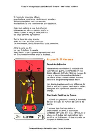 Curso de Iniciação aos Arcanos Maiores do Tarot – V.M. Samael Aun Weor
O imperador ergue seu báculo:
os animais se recolhem e os elementos se calam
À direita me aponta uma cruz em aço;
minha miséria e sina se encontram e se esbarram.
Aos meus ombros, a cruz é de chumbo
minhas pernas não me querem obedecer
Passo a passo, o sangue brota profundo
tão longo caminho a percorrer!
Suor e lágrimas estou a verter
só eu e a cruz, sozinhos no mundo
Em meu interior, um vazio que nada pode preencher.
Afinal o cume e o fim
e a cruz é de fogo; é espada
Mergulho no oceano que carrego dentro de mim
em oração me encontram anjos à alvorada...
Arcano 5 - O Hierarca
Descrição da Lâmina
Nesta lâmina encontramos o Hierarca com
sua malha de guerra, sustentando em sua
destra o Báculo de Poder. Utiliza a mascar de
chacal unicamente quando está oficiando
para fazer justiça, simbolizando a suprema
piedade e a suprema impiedade da Lei.
Nas águas da vida encontra-se a Balança da
Justiça, indicando que os movimentos, ações
e reações do Corpo Físico baseiam-se na
energia.
Significado Esotérico do Arcano
O número 5 é grandioso, sublime, é o número
do rigor e da Lei, é o número de Marte e da
guerra.
O arcano 5 do Tarô nos indica o
ensinamento, o Karma, a explicação.
Simboliza o 5º Ciclo, a 5ª raça, o 5º Sol, os 5
tatwas, os 5 dedos, os 5 evangelhos, os 5
sentidos, os 5 nichos do cérebro e ovário, os
5 aspectos da Mãe Divina.
Gnosisonline.org & Esoterikha.com – Cursos Gratuitos
 