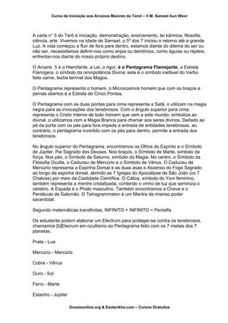Curso de Iniciação aos Arcanos Maiores do Tarot – V.M. Samael Aun Weor
A carta n° 5 do Tarô é iniciação, demonstração, ensinamento, lei kármica, filosofia,
ciência, arte. Vivemos na Idade de Samael, o 5º dos 7 iniciou o retorno até a grande
Luz. A vida começou a fluir de fora para dentro, estamos diante do dilema do ser ou
não ser, necessitamos definir-nos como anjos ou demônios, como águias ou répteis,
enfrentar-nos diante do nosso próprio destino.
O Arcano 5 é o Hierofante, a Lei, o rigor, é o Pentagrama Flamejante, a Estrela
Flamígera, o símbolo da omnipotência Divina; este é o símbolo inefável do Verbo
feito carne, tocha terrível dos Magos.
O Pentagrama representa o homem, o Microcosmos homem que com os braços e
pernas abertos é a Estrela de Cinco Pontas.
O Pentagrama com as duas pontas para cima representa a Satã, o utilizam na magia
negra para as invocações dos tenebrosos. Com o ângulo superior para cima,
representa o Cristo Interno de todo homem que vem a este mundo; simboliza ao
divinal, o utilizamos com a Magia Branca para chamar aos seres divinos. Deitado ao
pé da porta com os pés para fora impede a entrada de entidades tenebrosas, ao
contrário, o pentagrama invertido com os pés para dentro, permite a entrada dos
tenebrosos.
No ângulo superior do Pentagrama, encontramos os Olhos do Espírito e o Símbolo
de Júpiter, Pai Sagrado dos Deuses. Nos braços, o Símbolo de Marte, símbolo da
força. Nos pés, o Símbolo de Saturno, símbolo da Magia. No centro, o Símbolo da
Filosofia Oculta, o Caduceu de Mercúrio e o Símbolo de Vênus. O Caduceu de
Mercúrio representa a Espinha Dorsal e as duas asas o Ascenso do Fogo Sagrado
ao longo da espinha dorsal, abrindo as 7 Igrejas do Apocalipse de São João (os 7
Chakras) por meio da Castidade Científica. O Cálice, símbolo do Yoni feminino,
também representa a mentre cristalizada, contendo o vinho de luz que seminiza o
cérebro. A Espada é o Phalo masculino. Também encontramos a Chave e o
Pentáculo de Salomão. O Tetragrammaton é um Mantra de imenso poder
sacerdotal.
Segundo matemáticas transfinitas, INFINITO + INFINITO = Pentalfa
Os estudante podem elaborar um Electrum para proteger-se contra os tenebrosos,
chamamos [b]Elecrum em ocultismo ao Pentagrama feito com os 7 metais dos 7
planetas.
Prata - Lua
Mercúrio - Mercúrio
Cobre - Vênus
Ouro - Sol
Ferro - Marte
Estanho - Júpiter
Gnosisonline.org & Esoterikha.com – Cursos Gratuitos
 