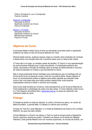Curso de Iniciação aos Arcanos Maiores do Tarot – V.M. Samael Aun Weor
Prática: Pentagrama, uso e consagração
Poema O Jerarca
Arcano 6 - A Indecisão
Descrição da lâmina
Significado esotérico do Arcano
Poema A Indecisão
Arcano 7 - O Triunfo
Descrição da lâmina
Significado esotérico do Arcano
Mônada Auto-realizada.
Poema O Triunfo
Objetivos do Curso
O principal objetivo deste Curso é levar ao estudante uma base sobre o signifcado
esotérico de cada um dos 22 Arcanos Maiores do Tarot.
Através deste estudo, qualquer pessoa, leiga ou iniciada, terá condiçoes de começar
a desenvolver sua intuição para dar o próximo passo que é a leitura das cartas.
O Tarot não é um jogo, ou simples cartas de baralho. O Tarot é a viva representação
do subconsciente daquele que o está consultando. A simbologia esotérica das
cartas, associada a intuição do tarólogo abre as portas do desconhecido e nos leva
de volta ao passado ou mostra o que acontecerá no futuro.
Não é nossa pretenção formar tarólogos pois entendemos que um tarólogo não se
forma lendo livros ou fazendo cursos, mas sim na prática diária. Nosso objetivo é
levar um conhecimento prático e objetivo para todos aqueles que estudam este
curso e dar uma base para que todos possam desenvolver suas próprias
capacidades internas e trilhar o caminho da Iniciação.
Este Curso está dividido por Arcanos, onde estudaremos os 22 Arcanos Maiores do
Tarot explicando a simbologia de cada uma das cartas. O Tarot utilizado neste Curso
é o Tarot Egípcio da Editora Kier ( www.kier.com.ar ) e pode ser adquirido nas
melhores casas do ramo.
Prólogo
A Cabala se perde na noite do séculos, aí onde o Universo se gerou, no ventre de
Maha Kundalini, a grande Mãe. A Cabala é a ciência dos números.
O Autor do Tarô foi o anjo Metraton, é o chefe da Sabedoria da Cobra e foi o profeta
ENOCH, do qual nos fala a Bíblia.
O Anjo Metraton ou Enoch nos deixou o Tarô no qual se encerra toda a Sabedoria
Divina; este ficou escrito em pedra. Também nos deixou as 22 letras do Alfabeto
Hebraico. Este grande Mestre vive nos mundos superiores, no mundo de Aziluth, um
Gnosisonline.org & Esoterikha.com – Cursos Gratuitos
 