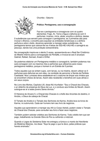 Curso de Iniciação aos Arcanos Maiores do Tarot – V.M. Samael Aun Weor
Chumbo - Saturno
Prática: Pentagrama, uso e consagração
Faz-se o pentagrama e consagra-se com os quatro
elementos: Fogo, Ar, Terra e Água e defuma-se com 5
perfumes: incenso, mirra, aloés, enxofre e cânfora; destas
5 substâncias que servem para consagrar o pentagrama, as 3 primeiras são para
invocar o Branco, o enxofre para expulsar as entidades tenebrosas e a cânfora
perfuma e atrai o êxito, devemos aprender a manejar estas substâncias. Ao
pentagrama temos que colocar-lhe as 4 letras de IOD-HE-VAU-HE e carregá-lo ao
pescoço, dando-nos uma proteção extraordinária.
Na consagração inspira-se o alento 5 vezes, apresentando-se o Real Ser Cristônico
do Mestre Interno para a consagração da Pentalfa, e invoca-se aos 5 arcanjos:
Gabriel, Rafael, Samael, Anael e Orifiel.
Se podemos elaborar um Pentagrama metálico e consagrá-lo, também podemos nos
auto-consagrar com os mesmos ritos e perfumes que utilizamos para nosso
pentagrama metálico, porque o homem é um Estrela de 5 pontas.
Todos aqueles que se sintam sujos, com larvas, ou na miséria, devem utilizar os 5
perfumes para defumar-se com eles, na condição de percorrer a Senda da Perfeita
Castidade. Nos Lumisiais deve estabelecer-se o costume de limpar aos irmãos que
se encontrem cheios de larvas. Assim eles receberão o benefício em suas almas e
em seus corpos.
No Livro dos Mortos, Capítulo LIX, disse NU triunfador: "Sou o Chacal dos Chacais,
o ar obtenho da presença do Deus da Luz, e o conduzo aos limites do Neveh. Assim
outorgue-se ar a estes jovens Seres divinos."
O Hierarca do Arcano 5, o Chacal dos Chacais é o chefe dos Arcontes do destino, é
Anúbis, o Deus da cabeça de Chacal.
O Templo de Anúbis é o Templo dos Senhores do Karma. Anúbis leva os livros do
Karma, no submundo. Cada ser humano tem seu livro de negócios.
Aqueles que aprenderem a manejar seu KA (o Corpo Astral), podem visitar o Templo
do Chacal dos Chacais, para consultar seu livro e fazer seus negócios.
Também podem solicitar créditos aos Senhores do Karma. Todo crédito tem que ser
pago, trabalhando na Grande Obra do Pai ou sofrendo o indizível.
Quando o Logos do Seistema Solar me entregou a túnica e o manto de Hierofante
de Mistérios Maiores, me disse: "Aqui te pago o que te devo, pelas práticas que
haveis ensinado."
Gnosisonline.org & Esoterikha.com – Cursos Gratuitos
 